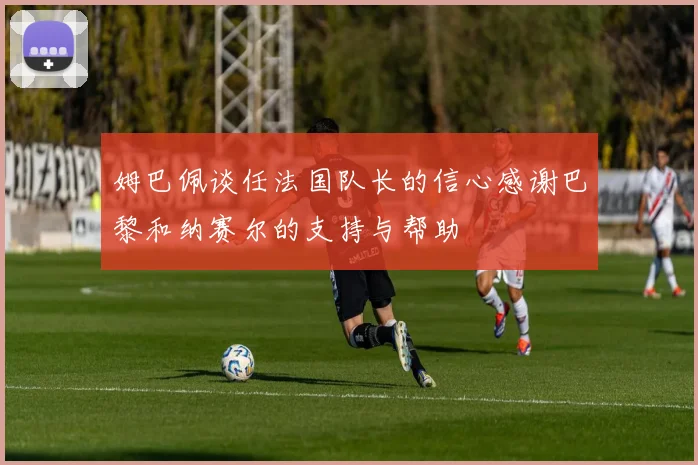 姆巴佩谈任法国队长的信心感谢巴黎和纳赛尔的支持与帮助