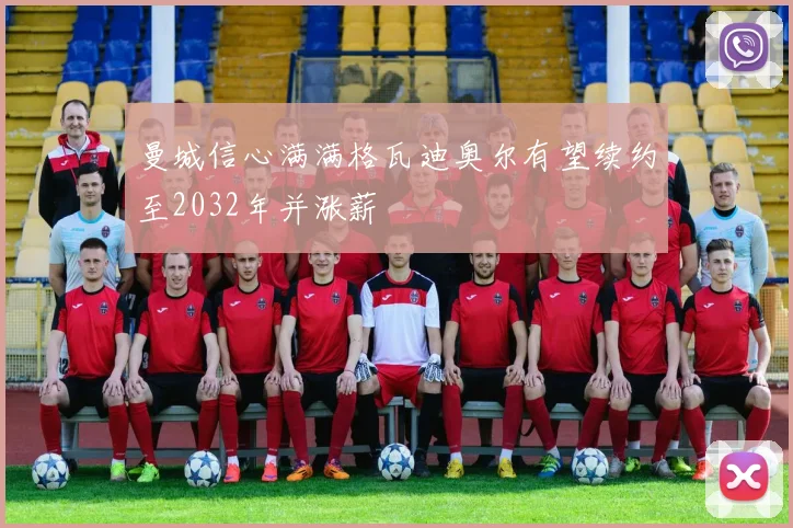 曼城信心满满格瓦迪奥尔有望续约至2032年并涨薪
