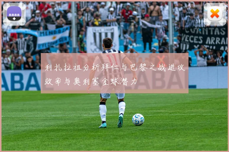 利扎拉祖分析拜仁与巴黎之战进攻效率与奥利塞金球潜力