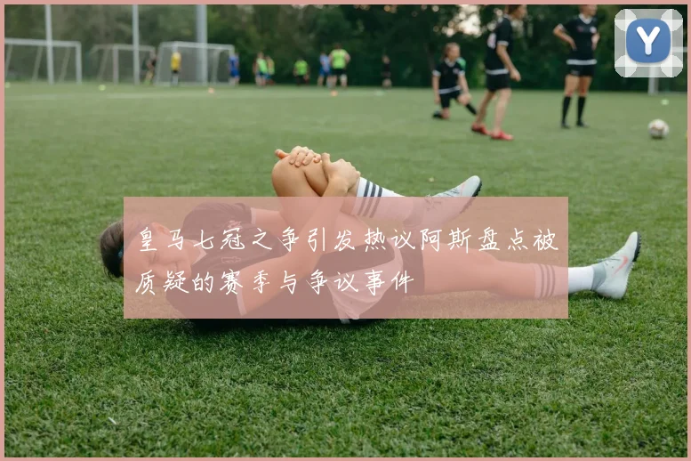 皇马七冠之争引发热议阿斯盘点被质疑的赛季与争议事件