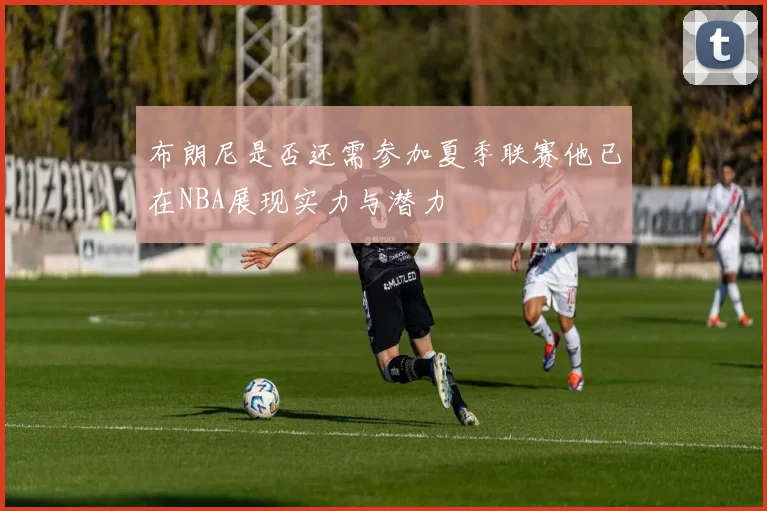 布朗尼是否还需参加夏季联赛他已在NBA展现实力与潜力
