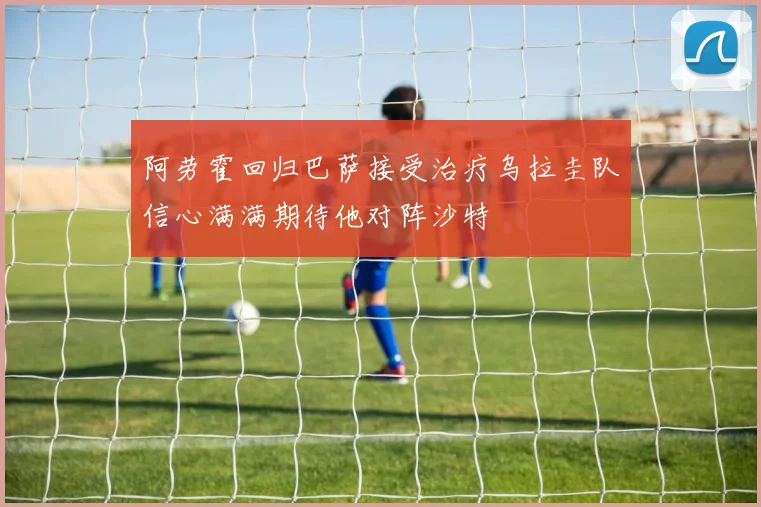 阿劳霍回归巴萨接受治疗乌拉圭队信心满满期待他对阵沙特