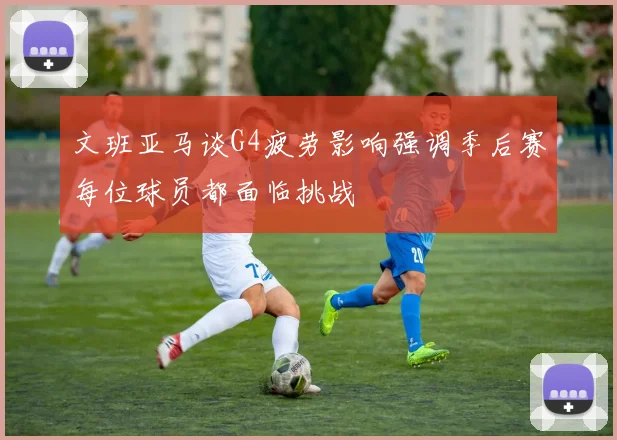 文班亚马谈G4疲劳影响强调季后赛每位球员都面临挑战