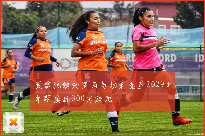 莫雷托续约罗马与切利克至2029年年薪接近300万欧元