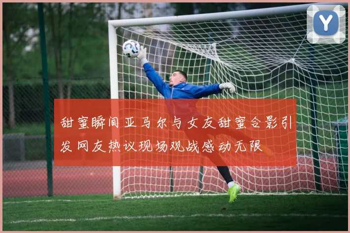 甜蜜瞬间亚马尔与女友甜蜜合影引发网友热议现场观战感动无限
