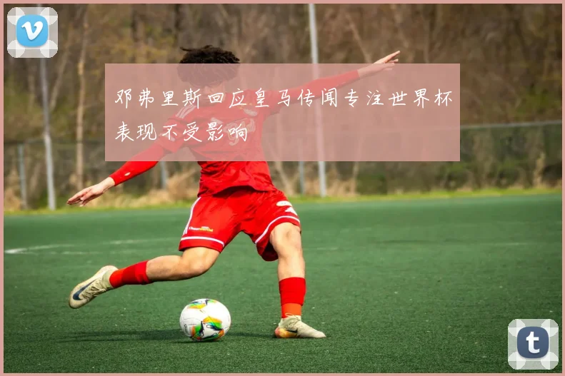 邓弗里斯回应皇马传闻专注世界杯表现不受影响