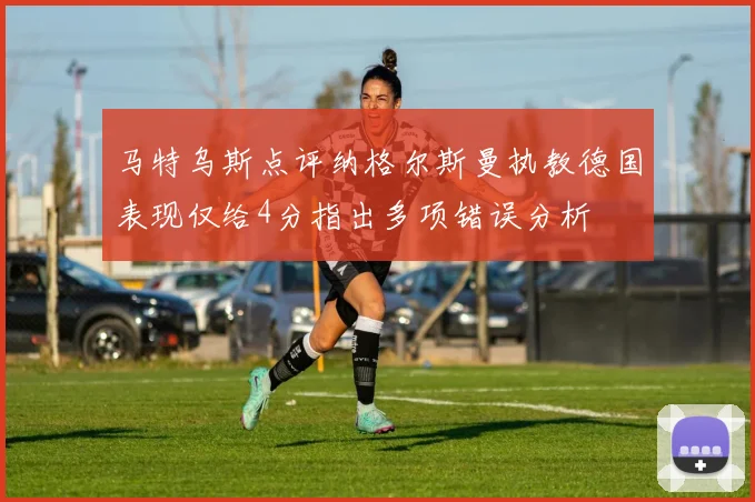 马特乌斯点评纳格尔斯曼执教德国表现仅给4分指出多项错误分析