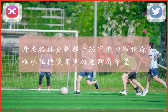 丹尼格林分析骑士防守能力布伦森难以阻挡莫布里对唐斯有希望