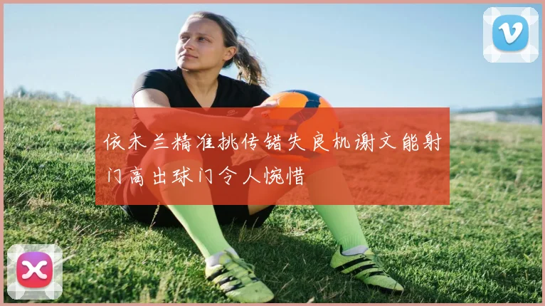 依木兰精准挑传错失良机谢文能射门高出球门令人惋惜