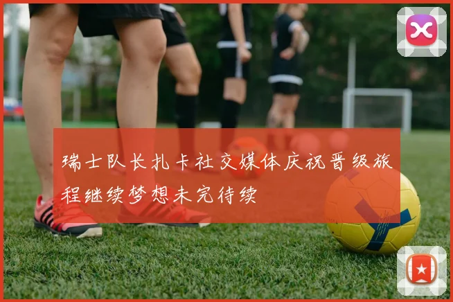 瑞士队长扎卡社交媒体庆祝晋级旅程继续梦想未完待续