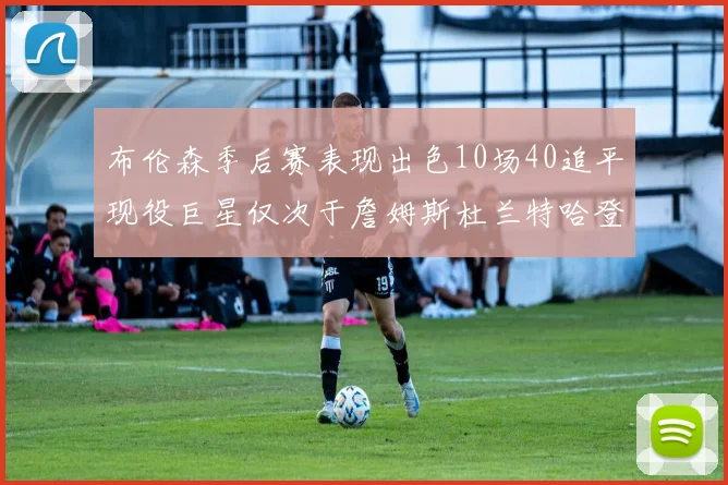 布伦森季后赛表现出色10场40追平现役巨星仅次于詹姆斯杜兰特哈登