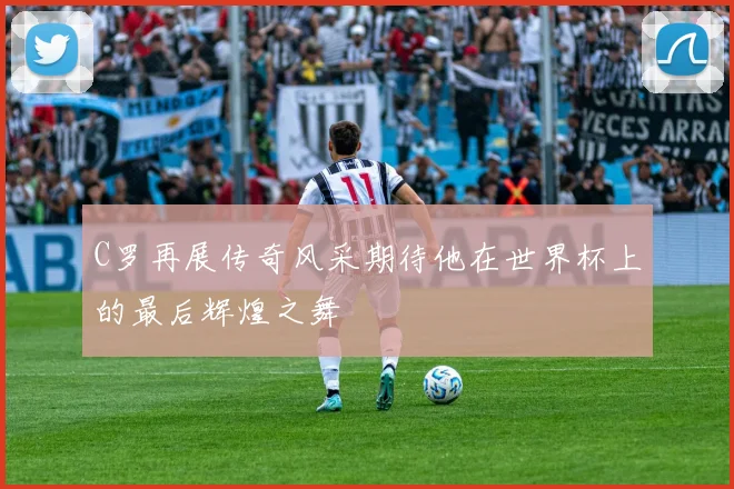 C罗再展传奇风采期待他在世界杯上的最后辉煌之舞