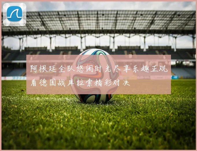 阿根廷全队悠闲时光尽享乐趣正观看德国战库拉索精彩对决