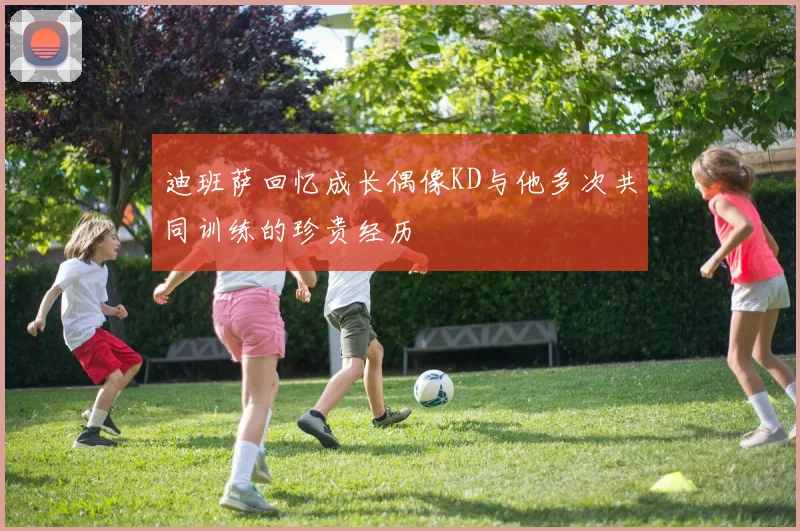 迪班萨回忆成长偶像KD与他多次共同训练的珍贵经历