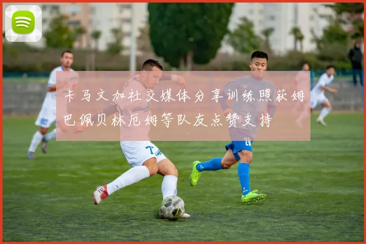 卡马文加社交媒体分享训练照获姆巴佩贝林厄姆等队友点赞支持