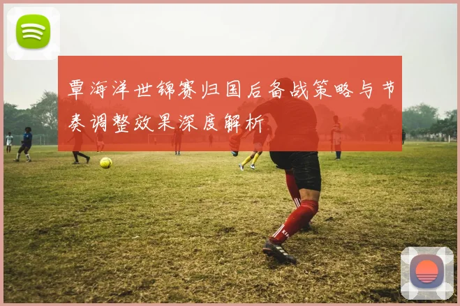 覃海洋世锦赛归国后备战策略与节奏调整效果深度解析