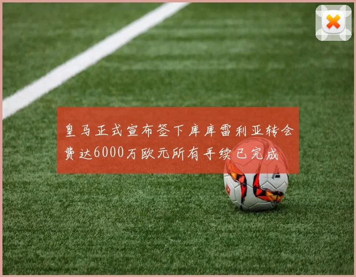 皇马正式宣布签下库库雷利亚转会费达6000万欧元所有手续已完成