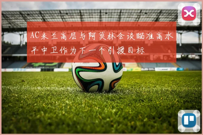 AC米兰高层与阿莫林会谈瞄准高水平中卫作为下一个引援目标
