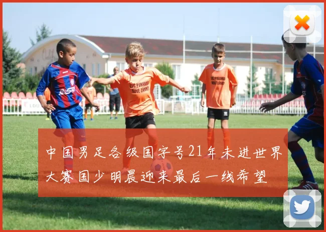 中国男足各级国字号21年未进世界大赛国少明晨迎来最后一线希望